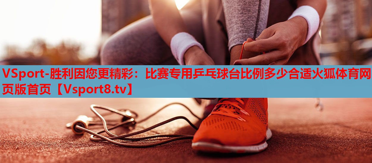 VSport-胜利因您更精彩：比赛专用乒乓球台比例多少合适火狐体育网页版首页